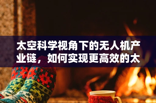 太空科学视角下的无人机产业链，如何实现更高效的太空探索？