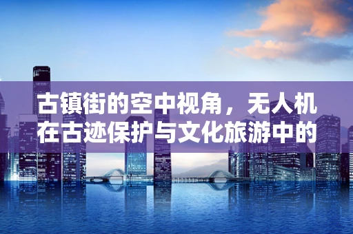 古镇街的空中视角，无人机在古迹保护与文化旅游中的角色