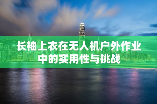 长袖上衣在无人机户外作业中的实用性与挑战