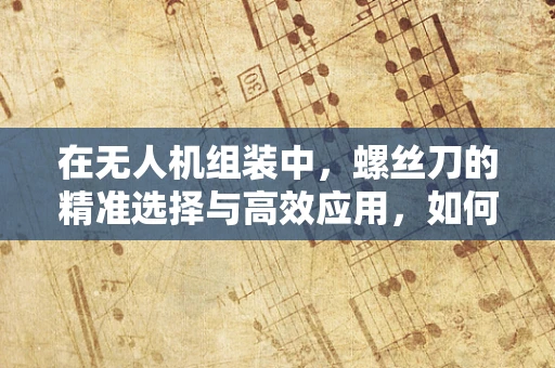 在无人机组装中，螺丝刀的精准选择与高效应用，如何确保每一个连接都稳固如初？