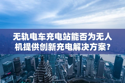 无轨电车充电站能否为无人机提供创新充电解决方案？