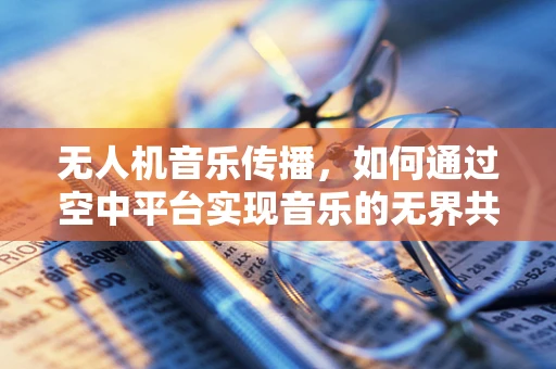 无人机音乐传播，如何通过空中平台实现音乐的无界共享？