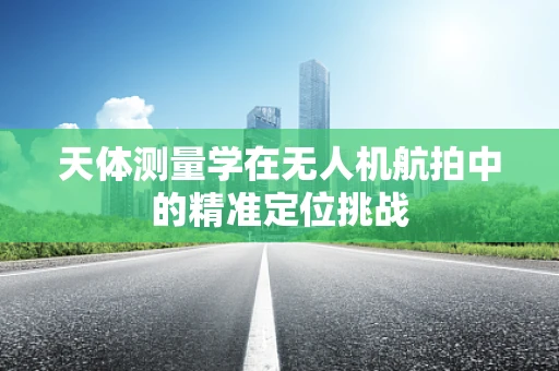 天体测量学在无人机航拍中的精准定位挑战