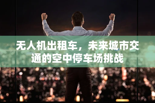 无人机出租车，未来城市交通的空中停车场挑战
