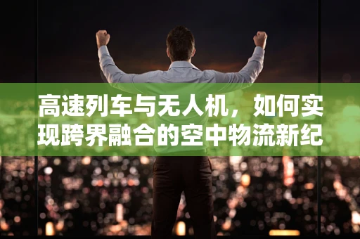 高速列车与无人机，如何实现跨界融合的空中物流新纪元？