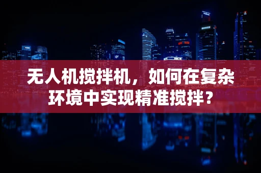 无人机搅拌机，如何在复杂环境中实现精准搅拌？