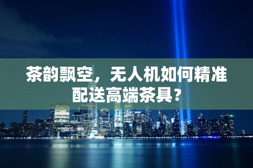 茶韵飘空，无人机如何精准配送高端茶具？