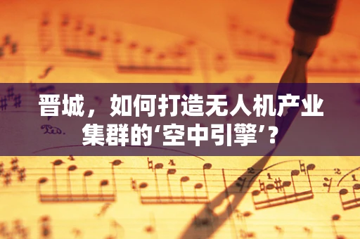 晋城，如何打造无人机产业集群的‘空中引擎’？