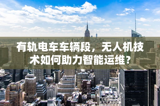 有轨电车车辆段，无人机技术如何助力智能运维？