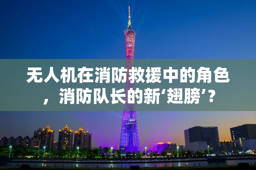 无人机在消防救援中的角色，消防队长的新‘翅膀’？
