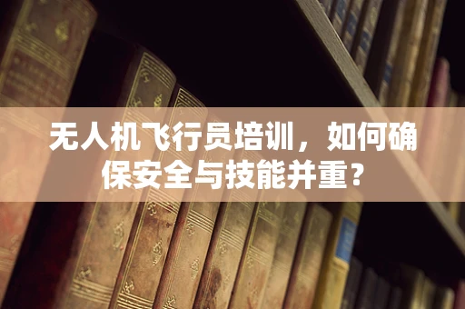 无人机飞行员培训，如何确保安全与技能并重？