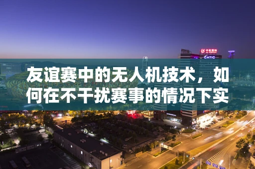 友谊赛中的无人机技术，如何在不干扰赛事的情况下实现精准定位与安全飞行？
