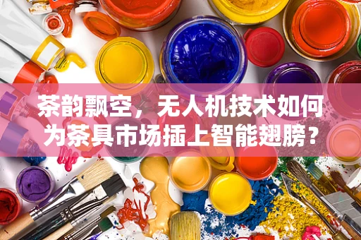 茶韵飘空，无人机技术如何为茶具市场插上智能翅膀？