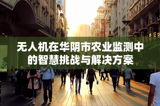 无人机在华阴市农业监测中的智慧挑战与解决方案