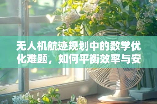 无人机航迹规划中的数学优化难题，如何平衡效率与安全？