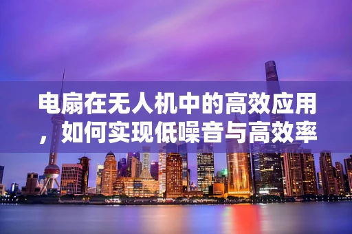 电扇在无人机中的高效应用，如何实现低噪音与高效率的平衡？