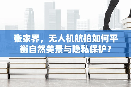 张家界，无人机航拍如何平衡自然美景与隐私保护？