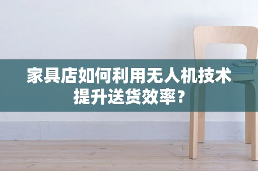 家具店如何利用无人机技术提升送货效率？
