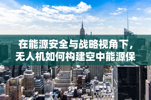 在能源安全与战略视角下，无人机如何构建空中能源保障网？