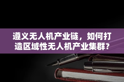 遵义无人机产业链，如何打造区域性无人机产业集群？