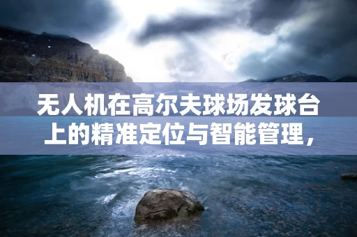 无人机在高尔夫球场发球台上的精准定位与智能管理，挑战与机遇？