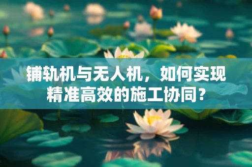 铺轨机与无人机，如何实现精准高效的施工协同？