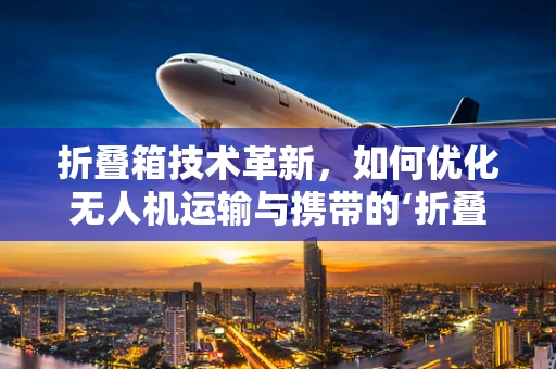 折叠箱技术革新，如何优化无人机运输与携带的‘折叠艺术’？