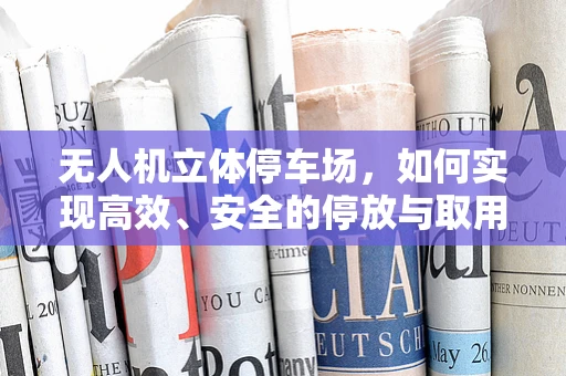 无人机立体停车场，如何实现高效、安全的停放与取用？