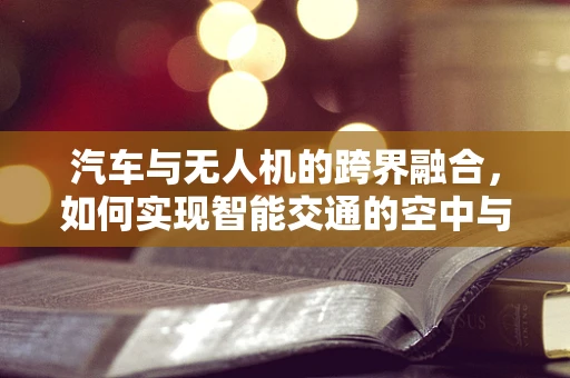 汽车与无人机的跨界融合，如何实现智能交通的空中与地面无缝对接？