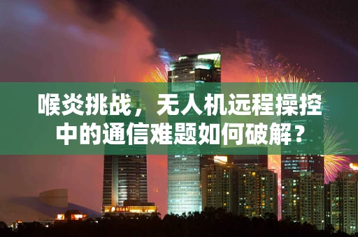喉炎挑战，无人机远程操控中的通信难题如何破解？