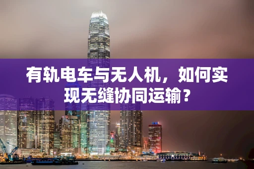 有轨电车与无人机，如何实现无缝协同运输？