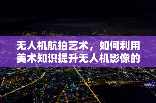 无人机航拍艺术，如何利用美术知识提升无人机影像的视觉冲击力？