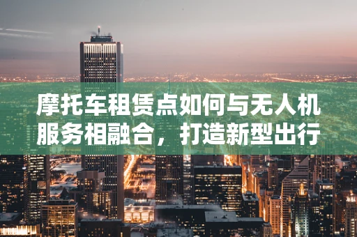 摩托车租赁点如何与无人机服务相融合，打造新型出行与航拍体验？