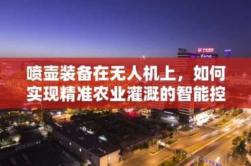喷壶装备在无人机上，如何实现精准农业灌溉的智能控制？