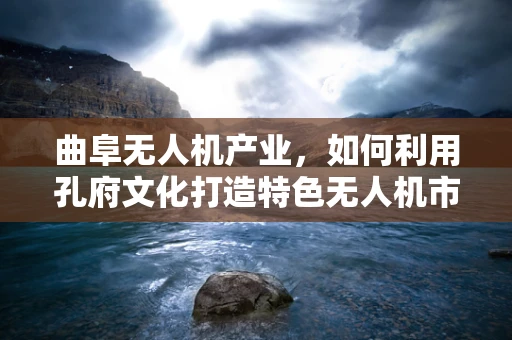 曲阜无人机产业，如何利用孔府文化打造特色无人机市场？