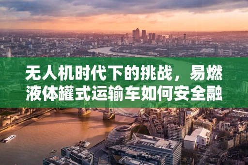 无人机时代下的挑战，易燃液体罐式运输车如何安全融入无人机供应链？