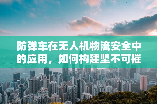 防弹车在无人机物流安全中的应用，如何构建坚不可摧的运输防线？