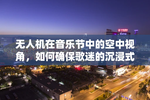 无人机在音乐节中的空中视角，如何确保歌迷的沉浸式体验？