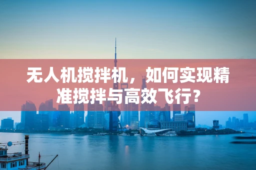 无人机搅拌机，如何实现精准搅拌与高效飞行？