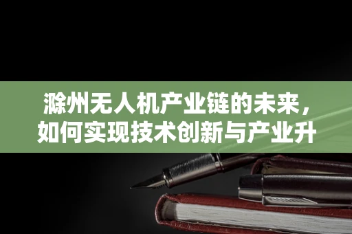 滁州无人机产业链的未来，如何实现技术创新与产业升级的双重飞跃？