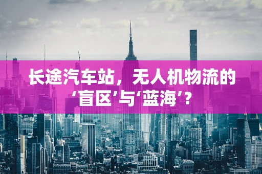 长途汽车站，无人机物流的‘盲区’与‘蓝海’？