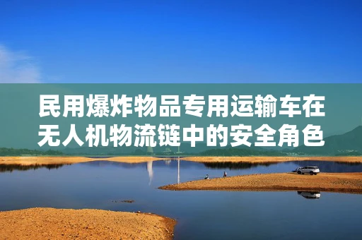 民用爆炸物品专用运输车在无人机物流链中的安全角色