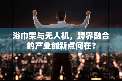 浴巾架与无人机，跨界融合的产业创新点何在？