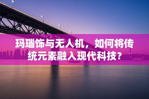 玛瑙饰与无人机，如何将传统元素融入现代科技？