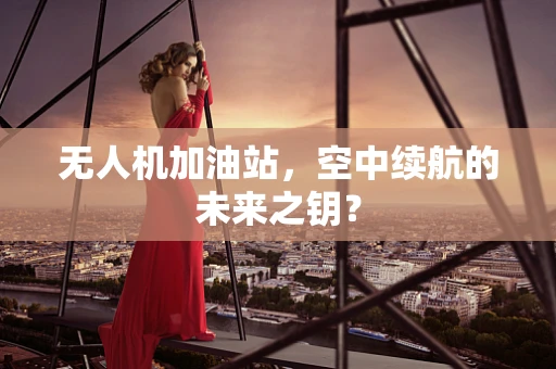 无人机加油站，空中续航的未来之钥？