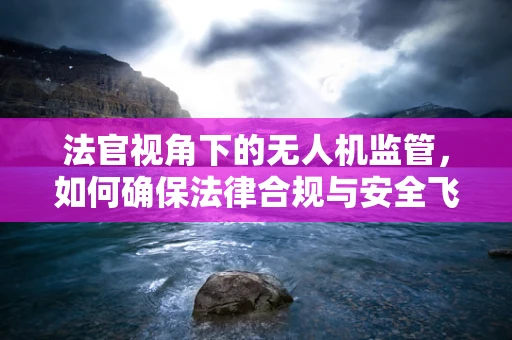 法官视角下的无人机监管，如何确保法律合规与安全飞行？