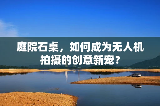 庭院石桌，如何成为无人机拍摄的创意新宠？