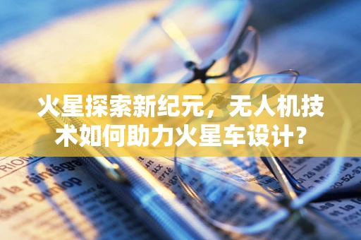 火星探索新纪元，无人机技术如何助力火星车设计？