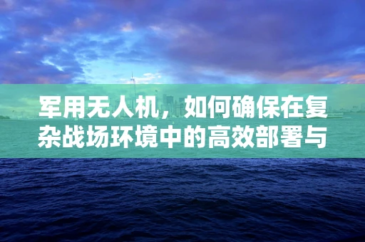 军用无人机，如何确保在复杂战场环境中的高效部署与安全？