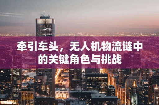 牵引车头，无人机物流链中的关键角色与挑战